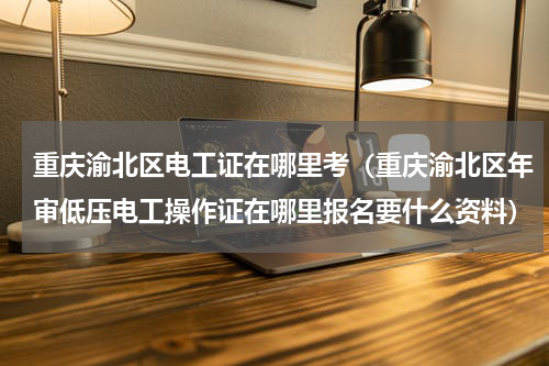 重庆渝北区电工证在哪里考（重庆渝北区年审低压电工操作证在哪里报名要什么资料）