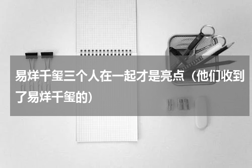 易烊千玺三个人在一起才是亮点（他们收到了易烊千玺的）