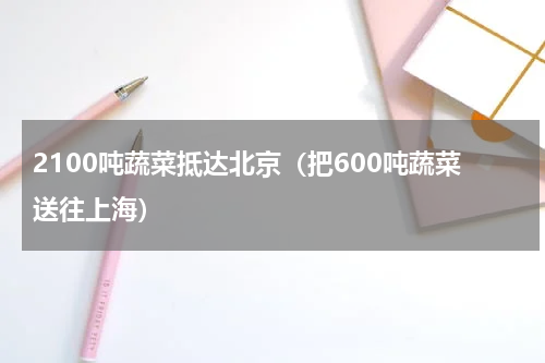 2100吨蔬菜抵达北京（把600吨蔬菜送往上海）