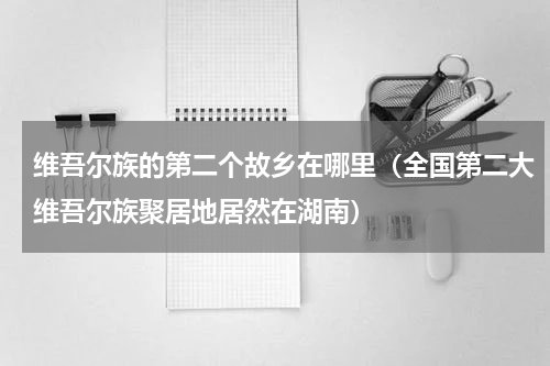 维吾尔族的第二个故乡在哪里（全国第二大维吾尔族聚居地居然在湖南）