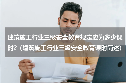 建筑施工行业三级安全教育规定应为多少课时?（建筑施工行业三级安全教育课时简述）