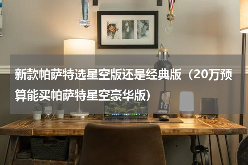 新款帕萨特选星空版还是经典版（20万预算能买帕萨特星空豪华版）