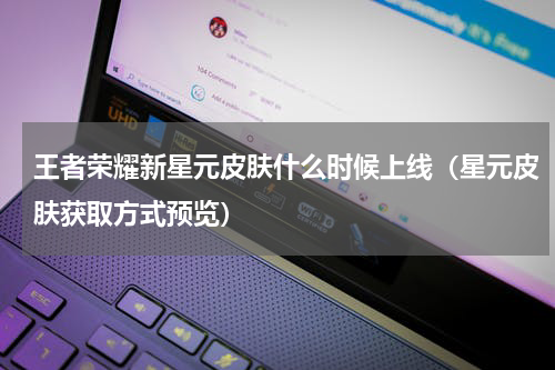 王者荣耀新星元皮肤什么时候上线（星元皮肤获取方式预览）