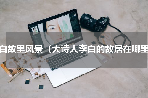 李白故里风景（大诗人李白的故居在哪里）