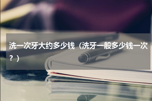 洗一次牙大约多少钱（洗牙一般多少钱一次？）