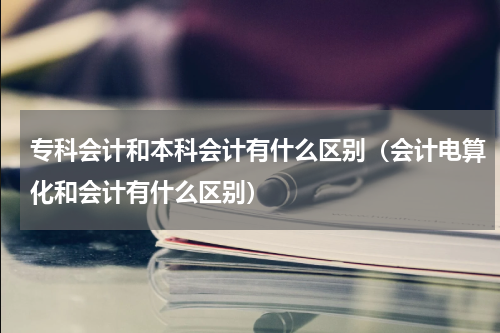 专科会计和本科会计有什么区别（会计电算化和会计有什么区别）