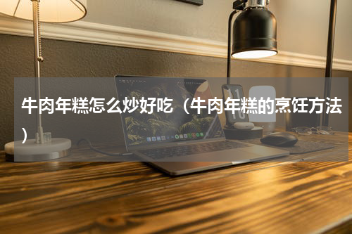 牛肉年糕怎么炒好吃（牛肉年糕的烹饪方法）