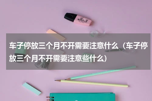 车子停放三个月不开需要注意什么（车子停放三个月不开需要注意些什么）