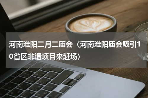 河南淮阳二月二庙会（河南淮阳庙会吸引10省区非遗项目来赶场）