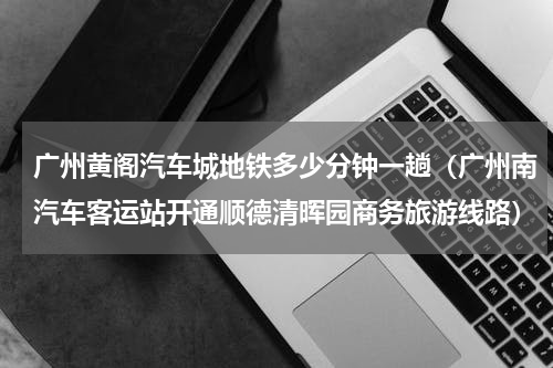 广州黄阁汽车城地铁多少分钟一趟（广州南汽车客运站开通顺德清晖园商务旅游线路）