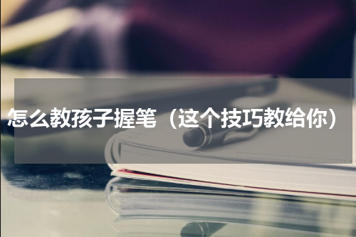 怎么教孩子握笔（这个技巧教给你）