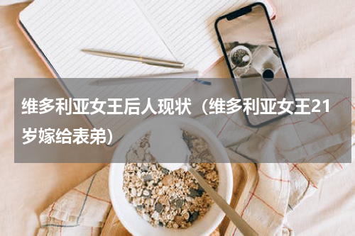 维多利亚女王后人现状（维多利亚女王21岁嫁给表弟）
