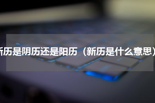 新历是阴历还是阳历（新历是什么意思）