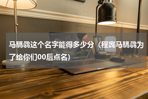 马騳骉这个名字能得多少分（程竁马騳骉为了给你们00后点名）