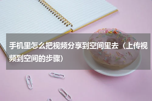 手机里怎么把视频分享到空间里去（上传视频到空间的步骤）