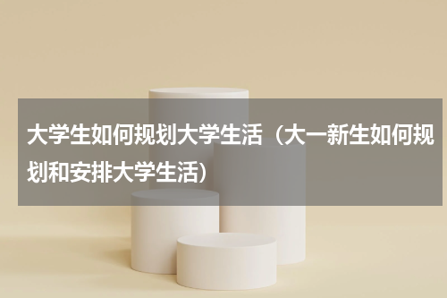 大学生如何规划大学生活（大一新生如何规划和安排大学生活）