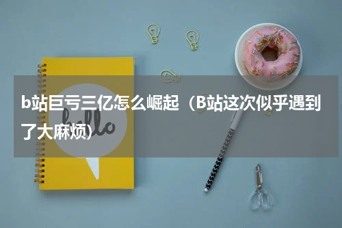 b站巨亏三亿怎么崛起（B站这次似乎遇到了大麻烦）