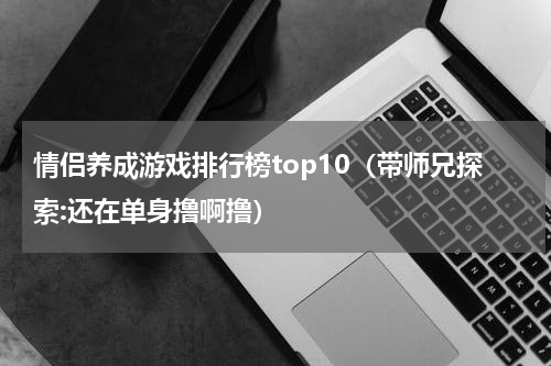 情侣养成游戏排行榜top10（带师兄探索:还在单身撸啊撸）