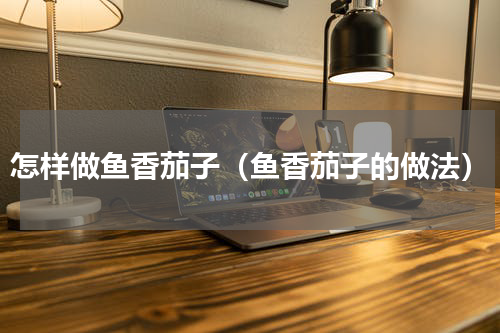 怎样做鱼香茄子（鱼香茄子的做法）