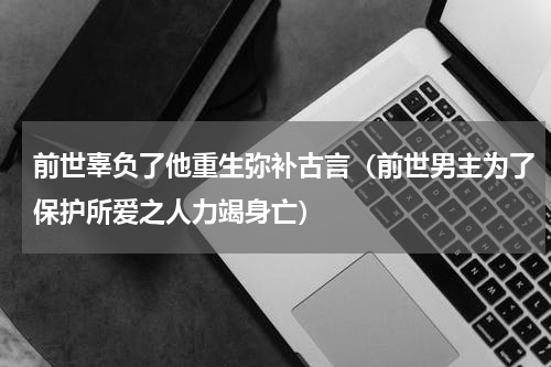 前世辜负了他重生弥补古言（前世男主为了保护所爱之人力竭身亡）