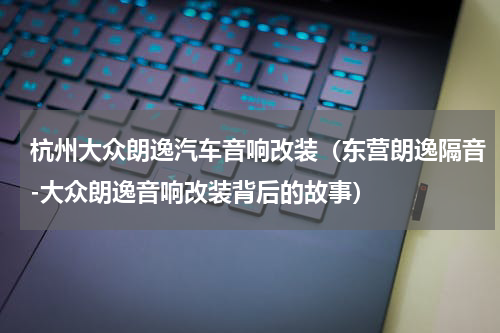 杭州大众朗逸汽车音响改装（东营朗逸隔音-大众朗逸音响改装背后的故事）
