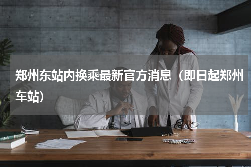 郑州东站内换乘最新官方消息（即日起郑州车站）