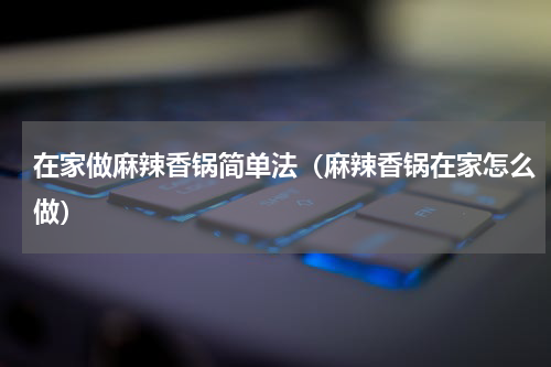 在家做麻辣香锅简单法（麻辣香锅在家怎么做）