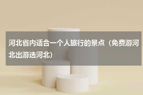 河北省内适合一个人旅行的景点（免费游河北出游选河北）
