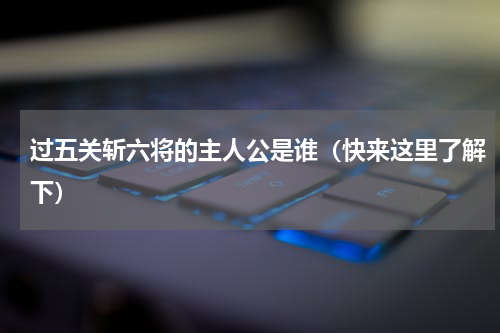 过五关斩六将的主人公是谁（快来这里了解下）