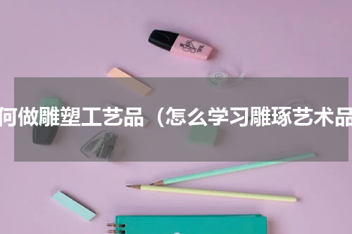 如何做雕塑工艺品（怎么学习雕琢艺术品）