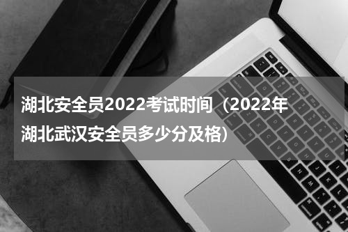 湖北安全员2022考试时间（2022年湖北武汉安全员多少分及格）