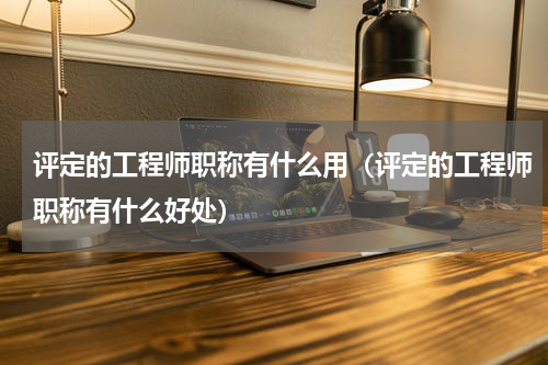 评定的工程师职称有什么用（评定的工程师职称有什么好处）