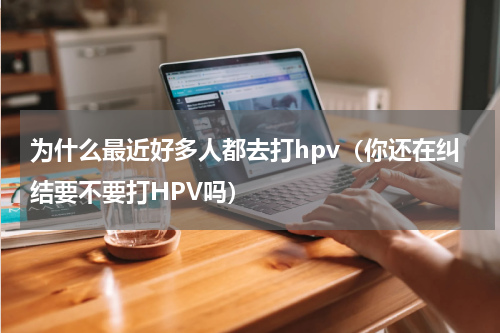 为什么最近好多人都去打hpv（你还在纠结要不要打HPV吗）