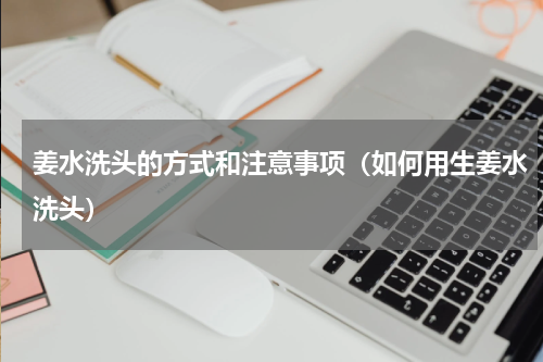 姜水洗头的方式和注意事项（如何用生姜水洗头）