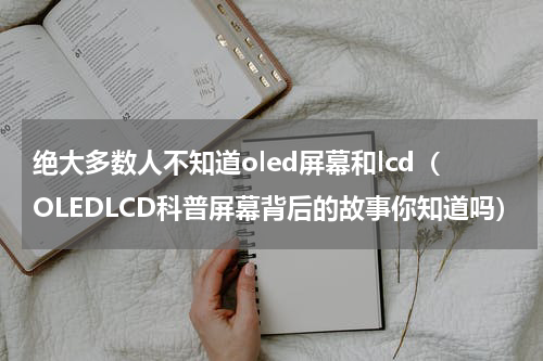 绝大多数人不知道oled屏幕和lcd（OLEDLCD科普屏幕背后的故事你知道吗）