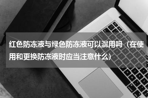 红色防冻液与绿色防冻液可以混用吗（在使用和更换防冻液时应当注意什么）