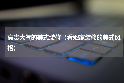 高贵大气的美式装修（看她家装修的美式风格）