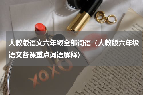 人教版语文六年级全部词语（人教版六年级语文各课重点词语解释）