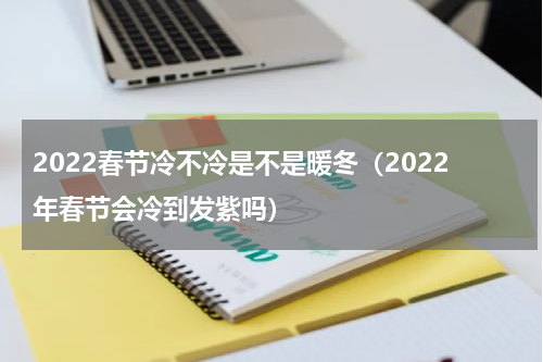 2022春节冷不冷是不是暖冬（2022年春节会冷到发紫吗）