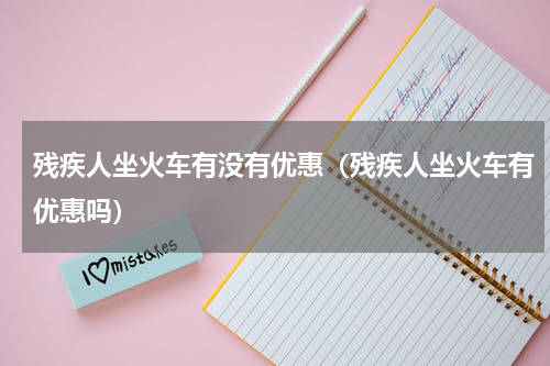 残疾人坐火车有没有优惠（残疾人坐火车有优惠吗）