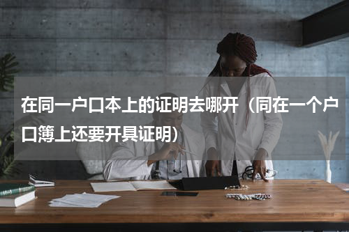 在同一户口本上的证明去哪开（同在一个户口簿上还要开具证明）