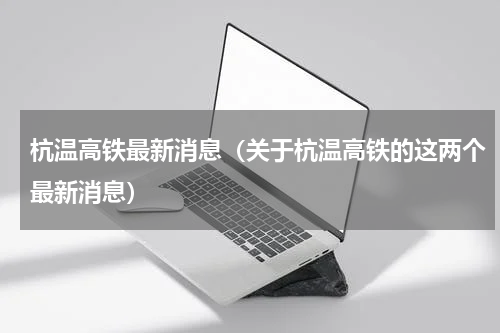 杭温高铁最新消息（关于杭温高铁的这两个最新消息）