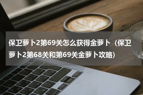 保卫萝卜2第69关怎么获得金萝卜（保卫萝卜2第68关和第69关金萝卜攻略）