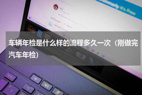车辆年检是什么样的流程多久一次（刚做完汽车年检）