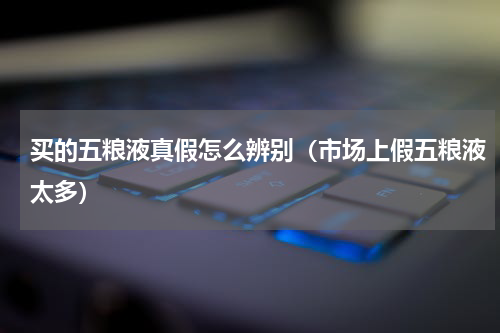 买的五粮液真假怎么辨别（市场上假五粮液太多）