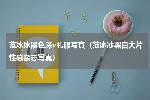 范冰冰黑色深v礼服写真（范冰冰黑白大片性感杂志写真）