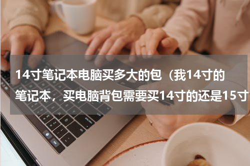 14寸笔记本电脑买多大的包（我14寸的笔记本，买电脑背包需要买14寸的还是15寸