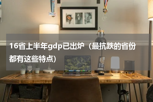 16省上半年gdp已出炉（最抗跌的省份都有这些特点）