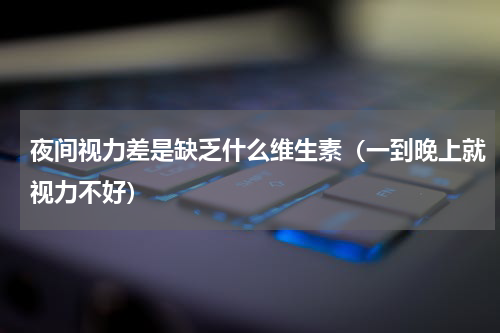 夜间视力差是缺乏什么维生素（一到晚上就视力不好）