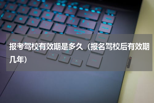 报考驾校有效期是多久（报名驾校后有效期几年）